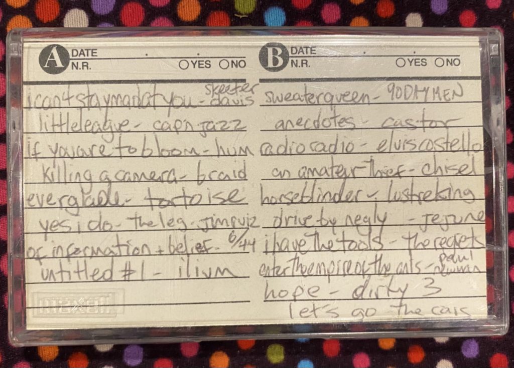 Photo of cassette with tracklist: Skeeter Davis- I Can't Stay Mad at You; Cap'n Jazz - Little league; Hum - If You are to Bloom; Braid - Killing a Camera; Tortoise - Everglade; The Legendary Jim Ruiz Band - Yes I Do; June of '44 - Of Information and Belief; Ilium - Untitled #1. SIDE B 90 Day Men - Sweater Queen; Castor - Anecdotes; Elvis Costello - Radio Radio; Chisel - An Amateur Thief; Lustre King - Horseblinder; Jejune - Drive By Negly; The Regrets - I Have the Tools; Paul Newman - Enter the Empire of the Ants; Dirty 3 - Hope; The Cars - Let's Go